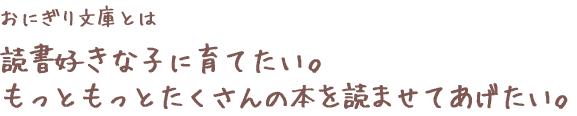 おにぎり文庫とは　読書好きな子に育てたい。もっともっとたくさんの本を読ませてあげたい。