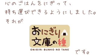 心のごはんをにぎって、持ち運びできるようにしました。それがおにぎり文庫の種です。